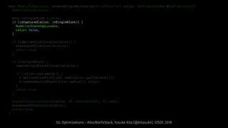 bool MemoryToRegisters::promoteSingleAllocation(AllocStackInst *alloc, DomTreeLevelMap &DomTreeLevels){
NumAllocStackFound++;
bool inSingleBlock = false;
if (isCaptured(alloc, inSingleBlock)) {
NumAllocStackCaptured++;
return false;
}
if (isWriteOnlyAllocation(alloc)) {
eraseUsesOfInstruction(alloc);
return true;
}
if (inSingleBlock) {
removeSingleBlockAllocation(alloc);
if (!alloc->use_empty()) {
B.setInsertionPoint(std::next(alloc->getIterator()));
B.createDeallocStack(alloc->getLoc(), alloc);
}
return true;
}
StackAllocationPromoter(alloc, DT, DomTreeLevels, B).run();
eraseUsesOfInstruction(alloc);
return true;
}
SIL Optimizations - AllocBoxToStack, Yusuke Kita (@kitasuke), iOSDC 2018
 