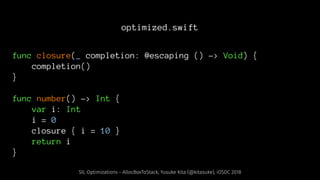 optimized.swift
func closure(_ completion: @escaping () -> Void) {
completion()
}
func number() -> Int {
var i: Int
i = 0
closure { i = 10 }
return i
}
SIL Optimizations - AllocBoxToStack, Yusuke Kita (@kitasuke), iOSDC 2018
 
