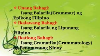  Unang Bahagi:
Isang Balarila(Grammar) ng
Epikong Filipino
 Ikalawang Bahagi:
Isang Balarila ng Lipunang
Filipino
 Ikatlong Bahagi:
Isang Gramatika(Grammatology)
ng Penomenong Ninoy
 