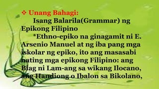  Unang Bahagi:
Isang Balarila(Grammar) ng
Epikong Filipino
*Ethno-epiko na ginagamit ni E.
Arsenio Manuel at ng iba pang mga
iskolar ng epiko, ito ang masasabi
nating mga epikong Filipino: ang
Biag ni Lam-ang sa wikang Ilocano,
ang Handiong o Ibalon sa Bikolano,
 