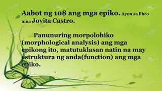 Aabot ng 108 ang mga epiko. Ayon sa libro
nina Jovita Castro.
Panunuring morpolohiko
(morphological analysis) ang mga
epikong ito, matutuklasan natin na may
estruktura ng anda(function) ang mga
epiko.
 