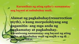 Karamihan ng ating epiko’y namamatay
ang bayani at nabubuhay muli.
Alamat ng pagkabuhay(resurrection
myth), o kung morpolohiyang ang
gagamitin- ang mga anda ng
pagkamatay at pagkabuhay.
Karaniwang namamatay ang bayani ng ating
epiko, at binubuhay muli ng majik o ng di
natural na lakas.
 