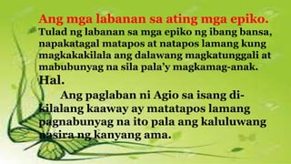 Ang mga labanan sa ating mga epiko.
Tulad ng labanan sa mga epiko ng ibang bansa,
napakatagal matapos at natapos lamang kung
magkakakilala ang dalawang magkatunggali at
mabubunyag na sila pala’y magkamag-anak.
Hal.
Ang paglaban ni Agio sa isang di-
kilalang kaaway ay matatapos lamang
pagnabunyag na ito pala ang kaluluwang
nasira ng kanyang ama.
 
