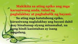 Makikita sa ating epiko ang mga
karaniwang anda, tulad ng
paglalakbay at pagbabalik ng bayani.
Sa ating mga katutubong epiko,
karaniwang naglalakbay ang bayani dahil
may hinahanap siyang minamahal, na
kung hindi kasintahan ay isang
magulang.
 
