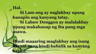 Hal.
Si Lam-ang ay naglakbay upang
hanapin ang kanyang tatay.
Si Labaw Donggon ay malalakbay
upang makahanap ng iba pang mga
asawa.
Hindi maaaring maglakbay ang isang
bayani nang hindi babalik sa kanyang
bayan.
 