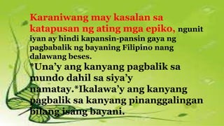 Karaniwang may kasalan sa
katapusan ng ating mga epiko, ngunit
iyan ay hindi kapansin-pansin gaya ng
pagbabalik ng bayaning Filipino nang
dalawang beses.
*Una’y ang kanyang pagbalik sa
mundo dahil sa siya’y
namatay.*Ikalawa’y ang kanyang
pagbalik sa kanyang pinanggalingan
bilang isang bayani.
 