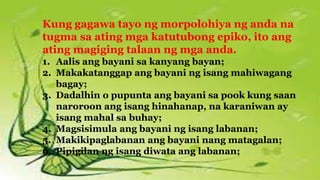 Kung gagawa tayo ng morpolohiya ng anda na
tugma sa ating mga katutubong epiko, ito ang
ating magiging talaan ng mga anda.
1. Aalis ang bayani sa kanyang bayan;
2. Makakatanggap ang bayani ng isang mahiwagang
bagay;
3. Dadalhin o pupunta ang bayani sa pook kung saan
naroroon ang isang hinahanap, na karaniwan ay
isang mahal sa buhay;
4. Magsisimula ang bayani ng isang labanan;
5. Makikipaglabanan ang bayani nang matagalan;
6. Pipigilan ng isang diwata ang labanan;
 