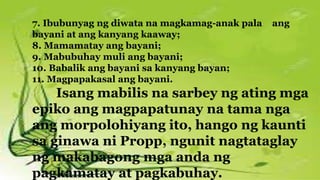 7. Ibubunyag ng diwata na magkamag-anak pala ang
bayani at ang kanyang kaaway;
8. Mamamatay ang bayani;
9. Mabubuhay muli ang bayani;
10. Babalik ang bayani sa kanyang bayan;
11. Magpapakasal ang bayani.
Isang mabilis na sarbey ng ating mga
epiko ang magpapatunay na tama nga
ang morpolohiyang ito, hango ng kaunti
sa ginawa ni Propp, ngunit nagtataglay
ng makabagong mga anda ng
pagkamatay at pagkabuhay.
 
