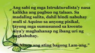 Ang sabi ng mga Istrukturalista’y nasa
kalikha ang pagbuo ng talaan. Sa
madaling salita, dahil hindi nabuhay
muli si Aquino sa anyong pisikal,
tayong mga sumusunod sa kwento
niya’y maghahanap ng ibang uri ng
pagkabuhay.
“Si Ninoy ang ating bagong Lam-ang.”
 