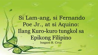 Si Lam-ang, si Fernando
Poe Jr., at si Aquino:
Ilang Kuro-kuro tungkol sa
Epikong Filipino
Isagani R. Cruz
 