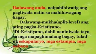 Ikalawang anda, naipahihiwatig ang
pagtiwala natin sa mahihiwagang
bagay.
Dalawang-mukha(split-level) ang
ating pagka-Kristiyano.
*Di-Kristiyano, dahil naniniwala tayo
sa mga mapaghimalang bagay, tulad
ng eskapularyo, mga estampia, mga
nobena.
 