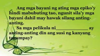 Ang mga bayani ng ating mga epiko’y
hindi mabubuting tao, ngunit sila’y mga
bayani dahil may hawak silang anting-
anting.
Sa mga pelikula ni___________ ay
anting-anting din ang susi ng kanyang
tagumpay?
 