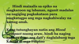 Hindi maiaalis sa epiko na
magkaroon ng labanan, ngunit madalas
na nagiging pagkakataon para
magkatagpo ang mga nagkahiwalay na
kamag-anak.
Kung tutunghayan natin ang Blood
Compact noong araw, hindi ba naging
anak sa dugo ang dati’y naglalabang mga
Kastila at mga Filipino
 