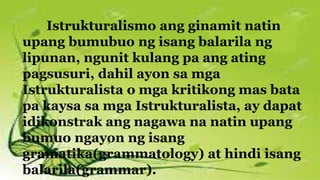 Istrukturalismo ang ginamit natin
upang bumubuo ng isang balarila ng
lipunan, ngunit kulang pa ang ating
pagsusuri, dahil ayon sa mga
Istrukturalista o mga kritikong mas bata
pa kaysa sa mga Istrukturalista, ay dapat
idikonstrak ang nagawa na natin upang
bumuo ngayon ng isang
gramatika(grammatology) at hindi isang
balarila(grammar).
 