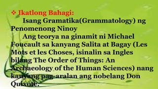  Ikatlong Bahagi:
Isang Gramatika(Grammatology) ng
Penomenong Ninoy
Ang teorya na ginamit ni Michael
Foucault sa kanyang Salita at Bagay (Les
Mots et les Choses, isinalin sa Ingles
bilang The Order of Things: An
Archaeology of the Human Sciences) nang
kanyang pag-aralan ang nobelang Don
Quixote.
 