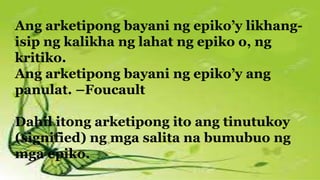 Ang arketipong bayani ng epiko’y likhang-
isip ng kalikha ng lahat ng epiko o, ng
kritiko.
Ang arketipong bayani ng epiko’y ang
panulat. –Foucault
Dahil itong arketipong ito ang tinutukoy
(signified) ng mga salita na bumubuo ng
mga epiko.
 
