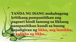 TANDA NG ISANG makabagong
kritikang pampanitikan ang
pagsuri hindi lamang sa likhang
pampanitikan kundi sa buong
kapaligiran ng likha, ang lumikha,
at kalikha ng likha.
 