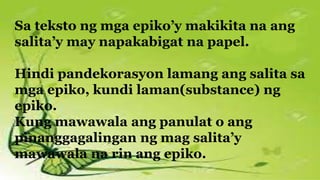 Sa teksto ng mga epiko’y makikita na ang
salita’y may napakabigat na papel.
Hindi pandekorasyon lamang ang salita sa
mga epiko, kundi laman(substance) ng
epiko.
Kung mawawala ang panulat o ang
pinanggagalingan ng mag salita’y
mawawala na rin ang epiko.
 