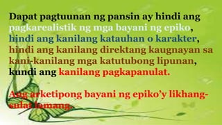 Dapat pagtuunan ng pansin ay hindi ang
pagkarealistik ng mga bayani ng epiko,
hindi ang kanilang katauhan o karakter,
hindi ang kanilang direktang kaugnayan sa
kani-kanilang mga katutubong lipunan,
kundi ang kanilang pagkapanulat.
Ang arketipong bayani ng epiko’y likhang-
sulat lamang.
 