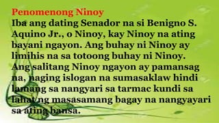 Penomenong Ninoy
Iba ang dating Senador na si Benigno S.
Aquino Jr., o Ninoy, kay Ninoy na ating
bayani ngayon. Ang buhay ni Ninoy ay
limihis na sa totoong buhay ni Ninoy.
Ang salitang Ninoy ngayon ay pamansag
na, naging islogan na sumasaklaw hindi
lamang sa nangyari sa tarmac kundi sa
lahat ng masasamang bagay na nangyayari
sa ating bansa.
 