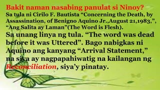Bakit naman nasabing panulat si Ninoy?
Sa tula ni Cirilo F. Bautista “Concerning the Death, by
Assassination, of Benigno Aquino Jr.,August 21,1983,”,
“Ang Salita ay Laman”(The Word is Flesh).
Sa unang linya ng tula. “The word was dead
before it was Uttered”. Bago nabigkas ni
Aquino ang kanyang “Arrival Statement,”
na siya ay nagpapahiwatig na kailangan ng
Reconciliation, siya’y pinatay.
 