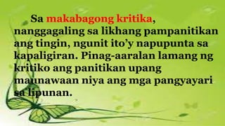 Sa makabagong kritika,
nanggagaling sa likhang pampanitikan
ang tingin, ngunit ito’y napupunta sa
kapaligiran. Pinag-aaralan lamang ng
kritiko ang panitikan upang
maunawaan niya ang mga pangyayari
sa lipunan.
 