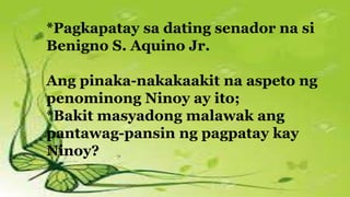 *Pagkapatay sa dating senador na si
Benigno S. Aquino Jr.
Ang pinaka-nakakaakit na aspeto ng
penominong Ninoy ay ito;
*Bakit masyadong malawak ang
pantawag-pansin ng pagpatay kay
Ninoy?
 