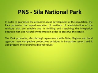 PNS - Sila National Park
In order to guarantee the economic-social development of the population, the
Park promotes the experimentation of methods of administration of the
territory that are suitable and in fulfilling and sustaining the integration
between man and natural environment in order to preserve the nature.
The Park promotes, also through agreements with State, Regions and local
agencies, new compatible productives activities in innovative sectors and it
also protects the cultural traditional values.
 