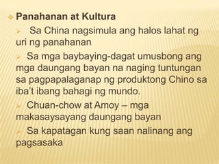  Panahanan at Kultura
 Sa China nagsimula ang halos lahat ng
uri ng panahanan
 Sa mga baybaying-dagat umusbong ang
mga daungang bayan na naging tuntungan
sa pagpapalaganap ng produktong Chino sa
iba’t ibang bahagi ng mundo.
 Chuan-chow at Amoy – mga
makasaysayang daungang bayan
 Sa kapatagan kung saan nalinang ang
pagsasaka
 