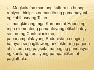  Magkakaiba man ang kultura sa buong
rehiyon, binigkis naman ito ng pamamayani
ng kabihasnang Tsino
 Inangkin ang mga Koreano at Hapon ng
mga elementong pamantayang etikal batay
sa turo ng Confucianismo,
pananampalatayang Buddhista na naging
batayan sa paglitaw ng arkitekturang pagoda
at sistema ng pagsulat na naging pundasyon
ng kanilang tradisyong pampanitikan at
paglathala.
 
