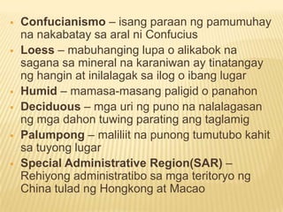  Confucianismo – isang paraan ng pamumuhay
na nakabatay sa aral ni Confucius
 Loess – mabuhanging lupa o alikabok na
sagana sa mineral na karaniwan ay tinatangay
ng hangin at inilalagak sa ilog o ibang lugar
 Humid – mamasa-masang paligid o panahon
 Deciduous – mga uri ng puno na nalalagasan
ng mga dahon tuwing parating ang taglamig
 Palumpong – maliliit na punong tumutubo kahit
sa tuyong lugar
 Special Administrative Region(SAR) –
Rehiyong administratibo sa mga teritoryo ng
China tulad ng Hongkong at Macao
 