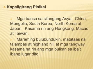  Kapaligirang Pisikal
 Mga bansa sa silangang Asya: China,
Mongolia, South Korea, North Korea at
Japan. Kasama rin ang Hongkong, Macao
at Taiwan.
 Maraming bulubundukin, matataas na
talampas at highland hill at mga tangway,
kasama na rin ang mga bulkan sa iba’t
ibang lugar dito.
 