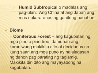  Humid Subtropical o madalas ang
pag-ulan. Ang China at ang Japan ang
mas nakararanas ng ganitong panahon
 Biome
 Coniferous Forest – ang kagubatan ng
mga pino o pine tree, damuhan ang
karaniwang makikita dito at deciduous na
kung saan ang mga puno ay nalalagasan
ng dahon pag parating ng taglamig.
Makikita din dito ang mayayabong na
kagubatan.
 