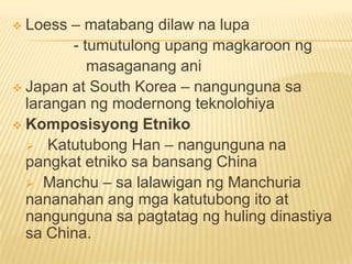  Loess – matabang dilaw na lupa
- tumutulong upang magkaroon ng
masaganang ani
 Japan at South Korea – nangunguna sa
larangan ng modernong teknolohiya
 Komposisyong Etniko
 Katutubong Han – nangunguna na
pangkat etniko sa bansang China
 Manchu – sa lalawigan ng Manchuria
nananahan ang mga katutubong ito at
nangunguna sa pagtatag ng huling dinastiya
sa China.
 