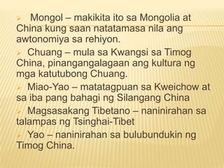  Mongol – makikita ito sa Mongolia at
China kung saan natatamasa nila ang
awtonomiya sa rehiyon.
 Chuang – mula sa Kwangsi sa Timog
China, pinangangalagaan ang kultura ng
mga katutubong Chuang.
 Miao-Yao – matatagpuan sa Kweichow at
sa iba pang bahagi ng Silangang China
 Magsasakang Tibetano – naninirahan sa
talampas ng Tsinghai-Tibet
 Yao – naninirahan sa bulubundukin ng
Timog China.
 