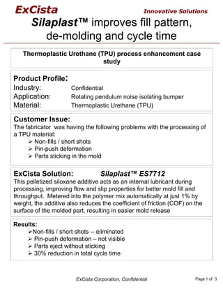 ExCista                                                Innovative Solutions

      Silaplast™ improves fill pattern,
         de-molding and cycle time
   Thermoplastic Urethane (TPU) process enhancement case
                            study

Product Profile:
Industry:        Confidential
Application:     Rotating pendulum noise isolating bumper
Material:        Thermoplastic Urethane (TPU)

Customer Issue:
The fabricator was having the following problems with the processing of
a TPU material:
       Non-fills / short shots
       Pin-push deformation
       Parts sticking in the mold

ExCista Solution:                  Silaplast™ ES7712
This pelletized siloxane additive acts as an internal lubricant during
processing, improving flow and slip properties for better mold fill and
throughput. Metered into the polymer mix automatically at just 1% by
weight, the additive also reduces the coefficient of friction (COF) on the
surface of the molded part, resulting in easier mold release

Results:
      Non-fills / short shots -- eliminated
       Pin-push deformation – not visible
       Parts eject without sticking
       30% reduction in total cycle time



                        ExCista Corporation, Confidential              Page 1 of 3
 