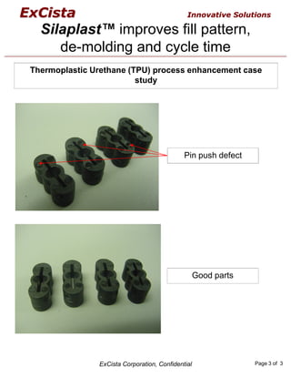 ExCista                                        Innovative Solutions

   Silaplast™ improves fill pattern,
      de-molding and cycle time
 Thermoplastic Urethane (TPU) process enhancement case
                          study




                                              Pin push defect




                                                    Good parts




                ExCista Corporation, Confidential                Page 3 of 3
 