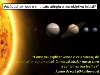 Vocês acham que o sindicato atingiu o seu objetivo inicial?




                  “Como vai explicar vendo o céu clarear, de
        repente, impunemente? Como vai abafar nosso coro
                                    a cantar na sua frente?”
                                 Apesar de você (Chico Buarque)
 