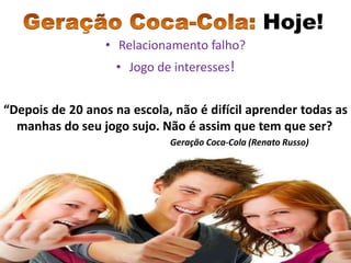 Hoje!
                  • Relacionamento falho?
                   • Jogo de interesses!


“Depois de 20 anos na escola, não é difícil aprender todas as
  manhas do seu jogo sujo. Não é assim que tem que ser?
                             Geração Coca-Cola (Renato Russo)
 