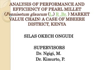ANALYSIS OF PERFORMANCE AND
EFFICIENCY OF PEARL MILLET
(Pennisetum glaucum (L.) R .Br. ) MARKET
VALUE CHAIN: A CASE OF MBEERE
DISTRICT, KENYA
SILAS OKECH ONGUDI
SUPERVISORS
Dr. Ngigi, M.
Dr. Kimurto, P.

 