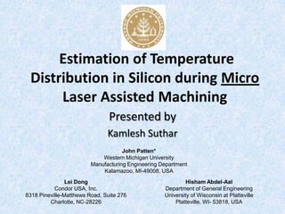 Estimation of Temperature
 Distribution in Silicon during Micro
      Laser Assisted Machining
                                Presented by
                               Kamlesh Suthar
                                     John Patten*
                             Western Michigan University
                         Manufacturing Engineering Department
                             Kalamazoo, MI-49008, USA
                Lei Dong                                     Hisham Abdel-Aal
           Condor USA, Inc.                         Department of General Engineering
8318 Pineville-Matthews Road, Suite 276             University of Wisconsin at Platteville
         Charlotte, NC-28226                            Platteville, WI- 53818, USA
 