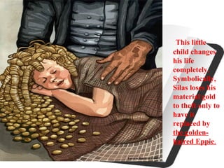 This little
child changes
his life
completely.
Symbolically,
Silas loses his
material gold
to theft only to
have it
replaced by
the golden-
haired Eppie.
 