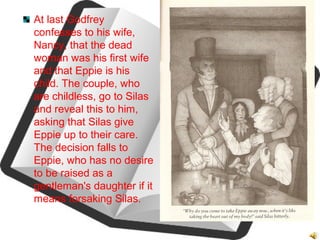 At last Godfrey
confesses to his wife,
Nancy, that the dead
woman was his first wife
and that Eppie is his
child. The couple, who
are childless, go to Silas
and reveal this to him,
asking that Silas give
Eppie up to their care.
The decision falls to
Eppie, who has no desire
to be raised as a
gentleman's daughter if it
means forsaking Silas.
 