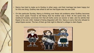.
• Nancy has tried to make up to Godrey in other ways, and their marriage has been happy but
for this one thing. Godfrey was afraid to tell her that Eppie was his own child.
• On this particular Sunday, Nancy is thinking over these old problems when Godfrey becomes
very much upset. Forced to tell Nancy that his brother was a thief. At the same time, his
newfound honesty convinces him that all truths come out sooner or later, and he admits that
Eppie is his own child. Instead of being disgusted with him, Nancy is sorry that she refused to
adopt Eppie sooner. The two of them go that night to Marner's cottage to claim Eppie.
 