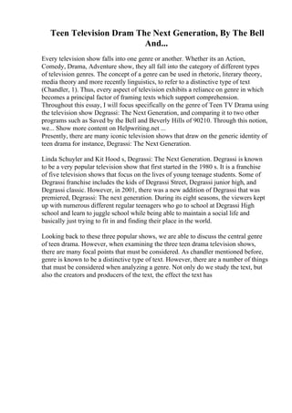 Teen Television Dram The Next Generation, By The Bell
And...
Every television show falls into one genre or another. Whether its an Action,
Comedy, Drama, Adventure show, they all fall into the category of different types
of television genres. The concept of a genre can be used in rhetoric, literary theory,
media theory and more recently linguistics, to refer to a distinctive type of text
(Chandler, 1). Thus, every aspect of television exhibits a reliance on genre in which
becomes a principal factor of framing texts which support comprehension.
Throughout this essay, I will focus specifically on the genre of Teen TV Drama using
the television show Degrassi: The Next Generation, and comparing it to two other
programs such as Saved by the Bell and Beverly Hills of 90210. Through this notion,
we... Show more content on Helpwriting.net ...
Presently, there are many iconic television shows that draw on the generic identity of
teen drama for instance, Degrassi: The Next Generation.
Linda Schuyler and Kit Hood s, Degrassi: The Next Generation. Degrassi is known
to be a very popular television show that first started in the 1980 s. It is a franchise
of five television shows that focus on the lives of young teenage students. Some of
Degrassi franchise includes the kids of Degrassi Street, Degrassi junior high, and
Degrassi classic. However, in 2001, there was a new addition of Degrassi that was
premiered, Degrassi: The next generation. During its eight seasons, the viewers kept
up with numerous different regular teenagers who go to school at Degrassi High
school and learn to juggle school while being able to maintain a social life and
basically just trying to fit in and finding their place in the world.
Looking back to these three popular shows, we are able to discuss the central genre
of teen drama. However, when examining the three teen drama television shows,
there are many focal points that must be considered. As chandler mentioned before,
genre is known to be a distinctive type of text. However, there are a number of things
that must be considered when analyzing a genre. Not only do we study the text, but
also the creators and producers of the text, the effect the text has
 