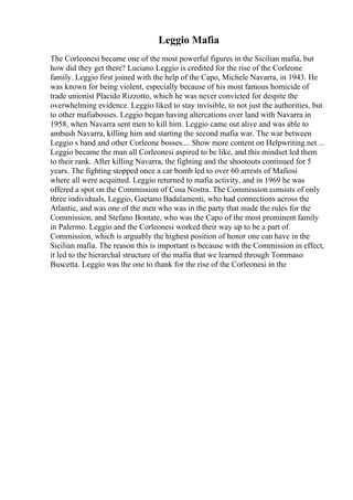Leggio Mafia
The Corleonesi became one of the most powerful figures in the Sicilian mafia, but
how did they get there? Luciano Leggio is credited for the rise of the Corleone
family. Leggio first joined with the help of the Capo, Michele Navarra, in 1943. He
was known for being violent, especially because of his most famous homicide of
trade unionist Placido Rizzotto, which he was never convicted for despite the
overwhelming evidence. Leggio liked to stay invisible, to not just the authorities, but
to other mafiabosses. Leggio began having altercations over land with Navarra in
1958, when Navarra sent men to kill him. Leggio came out alive and was able to
ambush Navarra, killing him and starting the second mafia war. The war between
Leggio s band and other Corleone bosses.... Show more content on Helpwriting.net ...
Leggio became the man all Corleonesi aspired to be like, and this mindset led them
to their rank. After killing Navarra, the fighting and the shootouts continued for 5
years. The fighting stopped once a car bomb led to over 60 arrests of Mafiosi
where all were acquitted. Leggio returned to mafia activity, and in 1969 he was
offered a spot on the Commission of Cosa Nostra. The Commission consists of only
three individuals, Leggio, Gaetano Badalamenti, who had connections across the
Atlantic, and was one of the men who was in the party that made the rules for the
Commission, and Stefano Bontate, who was the Capo of the most prominent family
in Palermo. Leggio and the Corleonesi worked their way up to be a part of
Commission, which is arguably the highest position of honor one can have in the
Sicilian mafia. The reason this is important is because with the Commission in effect,
it led to the hierarchal structure of the mafia that we learned through Tommaso
Buscetta. Leggio was the one to thank for the rise of the Corleonesi in the
 