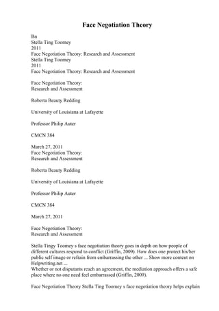 Face Negotiation Theory
Bn
Stella Ting Toomey
2011
Face Negotiation Theory: Research and Assessment
Stella Ting Toomey
2011
Face Negotiation Theory: Research and Assessment
Face Negotiation Theory:
Research and Assessment
Roberta Beauty Redding
University of Louisiana at Lafayette
Professor Philip Auter
CMCN 384
March 27, 2011
Face Negotiation Theory:
Research and Assessment
Roberta Beauty Redding
University of Louisiana at Lafayette
Professor Philip Auter
CMCN 384
March 27, 2011
Face Negotiation Theory:
Research and Assessment
Stella Tingy Toomey s face negotiation theory goes in depth on how people of
different cultures respond to conflict (Griffin, 2009). How does one protect his/her
public self image or refrain from embarrassing the other ... Show more content on
Helpwriting.net ...
Whether or not disputants reach an agreement, the mediation approach offers a safe
place where no one need feel embarrassed (Griffin, 2009).
Face Negotiation Theory Stella Ting Toomey s face negotiation theory helps explain
 