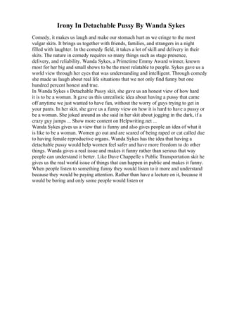 Irony In Detachable Pussy By Wanda Sykes
Comedy, it makes us laugh and make our stomach hurt as we cringe to the most
vulgar skits. It brings us together with friends, families, and strangers in a night
filled with laughter. In the comedy field, it takes a lot of skill and delivery in their
skits. The nature in comedy requires so many things such as stage presence,
delivery, and reliability. Wanda Sykes, a Primetime Emmy Award winner, known
most for her big and small shows to be the most relatable to people. Sykes gave us a
world view through her eyes that was understanding and intelligent. Through comedy
she made us laugh about real life situations that we not only find funny but one
hundred percent honest and true.
In Wanda Sykes s Detachable Pussy skit, she gave us an honest view of how hard
it is to be a woman. It gave us this unrealistic idea about having a pussy that came
off anytime we just wanted to have fun, without the worry of guys trying to get in
your pants. In her skit, she gave us a funny view on how it is hard to have a pussy or
be a woman. She joked around as she said in her skit about jogging in the dark, if a
crazy guy jumps ... Show more content on Helpwriting.net ...
Wanda Sykes gives us a view that is funny and also gives people an idea of what it
is like to be a woman. Women go out and are scared of being raped or cat called due
to having female reproductive organs. Wanda Sykes has the idea that having a
detachable pussy would help women feel safer and have more freedom to do other
things. Wanda gives a real issue and makes it funny rather than serious that way
people can understand it better. Like Dave Chappelle s Public Transportation skit he
gives us the real world issue of things that can happen in public and makes it funny.
When people listen to something funny they would listen to it more and understand
because they would be paying attention. Rather than have a lecture on it, because it
would be boring and only some people would listen or
 