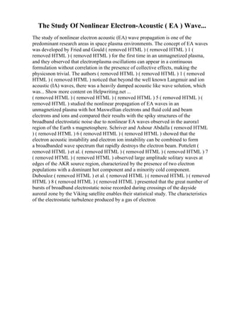 The Study Of Nonlinear Electron-Acoustic ( EA ) Wave...
The study of nonlinear electron acoustic (EA) wave propagation is one of the
predominant research areas in space plasma environments. The concept of EA waves
was developed by Fried and Gould ( removed HTML ) ( removed HTML ) 1 (
removed HTML ) ( removed HTML ) for the first time in an unmagnetized plasma,
and they observed that electronplasma oscillations can appear in a continuous
formulation without correlation in the presence of collective effects, making the
physicsnon trivial. The authors ( removed HTML ) ( removed HTML ) 1 ( removed
HTML ) ( removed HTML ) noticed that beyond the well known Langmuir and ion
acoustic (IA) waves, there was a heavily damped acoustic like wave solution, which
was... Show more content on Helpwriting.net ...
( removed HTML ) ( removed HTML ) ( removed HTML ) 5 ( removed HTML ) (
removed HTML ) studied the nonlinear propagation of EA waves in an
unmagnetized plasma with hot Maxwellian electrons and fluid cold and beam
electrons and ions and compared their results with the spiky structures of the
broadband electrostatic noise due to nonlinear EA waves observed in the aurora1
region of the Earth s magnetosphere. Schriver and Ashour Abdalla ( removed HTML
) ( removed HTML ) 6 ( removed HTML ) ( removed HTML ) showed that the
electron acoustic instability and electron ion instability can be combined to form
a broadbanded wave spectrum that rapidly destroys the electron beam. Pottelett (
removed HTML ) et al. ( removed HTML ) ( removed HTML ) ( removed HTML ) 7
( removed HTML ) ( removed HTML ) observed large amplitude solitary waves at
edges of the AKR source region, characterized by the presence of two electron
populations with a dominant hot component and a minority cold component.
Dubouloz ( removed HTML ) et al. ( removed HTML ) ( removed HTML ) ( removed
HTML ) 8 ( removed HTML ) ( removed HTML ) presented that the great number of
bursts of broadband electrostatic noise recorded during crossings of the dayside
auroral zone by the Viking satellite enables their statistical study. The characteristics
of the electrostatic turbulence produced by a gas of electron
 