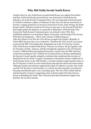 Why Did Stalin Invade South Korea
Another factor in why North Korea invaded South Korea was support from Stalin
and Mao. Stalin had already proved that he was interested in North Korea by
helping to set up the Korean Communist Party. He was interested in Korea because
he wanted to maintain a sphere of influence in East Asia. He did not want Korea to
become a staging ground for an invasion of the Soviet Union. Kim Il Sung, the North
Korean leader, had been trained by the Soviet Union and, in the Second World War,
had fought against the Japanese as a guerrilla in Manchuria. With the help of the
Soviets the North Korean Communist party was formed in July 1946. Kim
established authority over prominent figures in the party with the help of the Soviets.
With these developments,... Show more content on Helpwriting.net ...
After the Chinese Civil War the USA did not recognise the People s Republic of
China (PRC) because they were communist. Therefore the USA used its veto power
to prevent the PRC from taking their designated seat in the UN Security Council.
After North Korea invaded South Korea, Truman was furious. He got together with
his Secretary of State, Acheson, and they brought the argument to the UN Security
Council. USSR had been boycotting the Security Council since the PRC had been
vetoed from joining by USA. Without Soviet intervention to obstruct deliberations,
the Security Council quickly adopted a resolution that condemned the invasion of
South Korea by the North. It urged a termination of hostilities and the withdrawal of
North Korean forces to the 38th Parallel. A second resolution urged member states of
the UN Security Council to assist South Korea and repel the attack and restore peace.
Although Truman and Acheson supported the ideal of collective security, they really
used the UN Security Council mainly as a vehicle for achieving their own interests.
Securing international peace was a secondary goal. The role of the United Nations
and the Security Council in supporting action in Korea made USA take decisive
action in defending the South. This is because they had international support and
therefore the invasion seemed
 